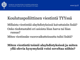 www.tyy.fi




Koulutuspoliittinen viestintä TYYssä
Millaista viestintää alayhdistyksissä kaivattaisiin lisää?
Onko tiedotustahti eri asioista liian harva tai liian
 runsas?
Miten viestinnän vuorovaikutteisuutta tulisi lisätä?

Miten viestintä toimii alayhdistyksissä ja miten
 yllä olevia kysymyksiä voisi soveltaa niihin?
 