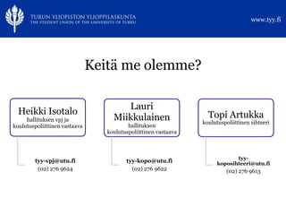 www.tyy.fi




                               Keitä me olemme?

                                       Lauri
  Heikki Isotalo                                                   Topi Artukka
     hallituksen vpj ja             Miikkulainen                 koulutuspoliittinen sihteeri
koulutuspoliittinen vastaava              hallituksen
                                  koulutuspoliittinen vastaava



                                                                              tyy-
        tyy-vpj@utu.fi                   tyy-kopo@utu.fi               koposihteeri@utu.fi
         (02) 276 9624                     (02) 276 9622                   (02) 276 9613
 