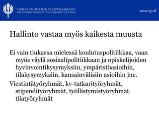 www.tyy.fi




Hallinto vastaa myös kaikesta muusta

Ei vain tiukassa mielessä koulutuspolitiikkaa, vaan
  myös väylä sosiaalipolitiikkaan ja opiskelijoiden
  hyvinvointikysymyksiin, ympäristöasioihin,
  tilakysymyksiin, kansainvälisiin asioihin jne.
Viestintätyöryhmät, kv-tutkarityöryhmät,
  stipendityöryhmät, työllistymistyöryhmät,
  tilatyöryhmät
 