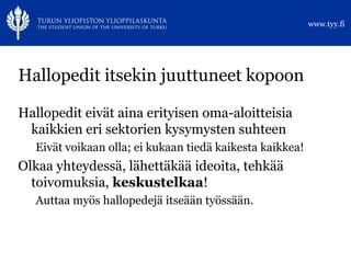 www.tyy.fi




Hallopedit itsekin juuttuneet kopoon

Hallopedit eivät aina erityisen oma-aloitteisia
 kaikkien eri sektorien kysymysten suhteen
   Eivät voikaan olla; ei kukaan tiedä kaikesta kaikkea!
Olkaa yhteydessä, lähettäkää ideoita, tehkää
  toivomuksia, keskustelkaa!
   Auttaa myös hallopedejä itseään työssään.
 