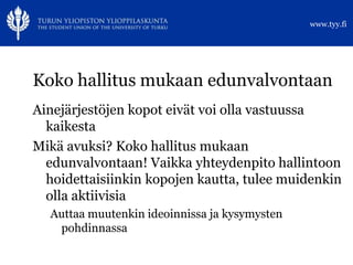 www.tyy.fi




Koko hallitus mukaan edunvalvontaan
Ainejärjestöjen kopot eivät voi olla vastuussa
  kaikesta
Mikä avuksi? Koko hallitus mukaan
  edunvalvontaan! Vaikka yhteydenpito hallintoon
  hoidettaisiinkin kopojen kautta, tulee muidenkin
  olla aktiivisia
  Auttaa muutenkin ideoinnissa ja kysymysten
   pohdinnassa
 