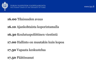 www.tyy.fi




16.00 Tilaisuuden avaus

16.10 Ajankohtaista koporintamalla

16.30 Koulutuspoliittinen viestintä

17.00 Hallinto on muutakin kuin kopoa

17.30 Vapaata keskustelua

17.50 Päätössanat
 