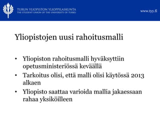 www.tyy.fi




Yliopistojen uusi rahoitusmalli

• Yliopiston rahoitusmalli hyväksyttiin
  opetusministeriössä keväällä
• Tarkoitus olisi, että malli olisi käytössä 2013
  alkaen
• Yliopisto saattaa varioida mallia jakaessaan
  rahaa yksiköilleen
 