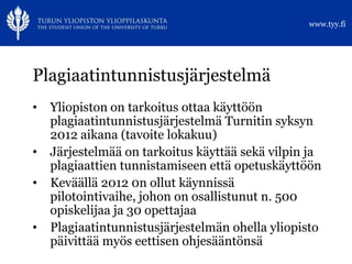 www.tyy.fi




Plagiaatintunnistusjärjestelmä
•   Yliopiston on tarkoitus ottaa käyttöön
    plagiaatintunnistusjärjestelmä Turnitin syksyn
    2012 aikana (tavoite lokakuu)
•   Järjestelmää on tarkoitus käyttää sekä vilpin ja
    plagiaattien tunnistamiseen että opetuskäyttöön
•   Keväällä 2012 0n ollut käynnissä
    pilotointivaihe, johon on osallistunut n. 500
    opiskelijaa ja 30 opettajaa
•   Plagiaatintunnistusjärjestelmän ohella yliopisto
    päivittää myös eettisen ohjesääntönsä
 