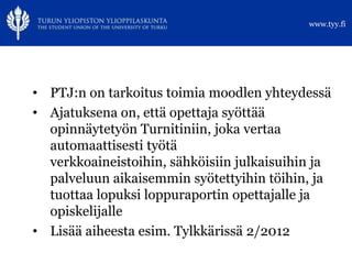 www.tyy.fi




• PTJ:n on tarkoitus toimia moodlen yhteydessä
• Ajatuksena on, että opettaja syöttää
  opinnäytetyön Turnitiniin, joka vertaa
  automaattisesti työtä
  verkkoaineistoihin, sähköisiin julkaisuihin ja
  palveluun aikaisemmin syötettyihin töihin, ja
  tuottaa lopuksi loppuraportin opettajalle ja
  opiskelijalle
• Lisää aiheesta esim. Tylkkärissä 2/2012
 