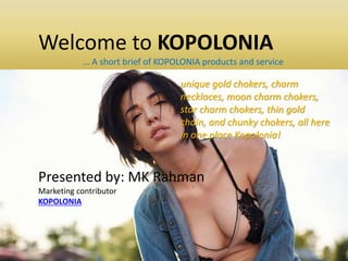 Welcome to KOPOLONIA
… A short brief of KOPOLONIA products and service
Presented by: MK Rahman
Marketing contributor
KOPOLONIA
unique gold chokers, charm
necklaces, moon charm chokers,
star charm chokers, thin gold
chain, and chunky chokers, all here
in one place Kopolonia!
 
