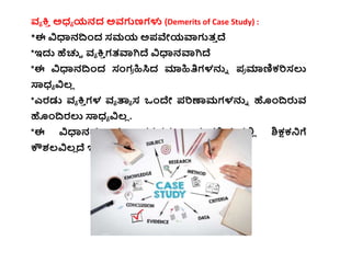 ವ್ಯ ಕ್ತ
ಿ ಅಧ್ಯ ಯನದ ಅವ್ಗುಣಗಳು (Demerits of Case Study) :
*ಈ ವಿಧಾನದ್ಧಂದ ಸಮಯ ಅಪವೇಯವಾಗುತ್
ಿ ದೆ
*ಇದ್ದ ಹೆಚ್ಚಿ ವ್ಯ ಕ್ತ
ಿ ಗತ್ವಾಗಿದೆ ವಿಧಾನವಾಗಿದೆ
*ಈ ವಿಧಾನದ್ಧಂದ ಸಂಗ
ರ ಹಿಸಿದ ಮಾಹಿತಿಗಳನ್ನು ಪ
ರ ಮಾಣಿಕ್ರಿಸಲು
ಸ್ಯಧ್ಯ ವಿಲ್
ಿ
*ಎರಡು ವ್ಯ ಕ್ತ
ಿ ಗಳ ವ್ಯ ತಾಯ ಸ ಒಂದೇ ಪರಿಣಾಮಗಳನ್ನು ಹಂದ್ಧರುವ್
ಹಂದ್ಧರಲು ಸ್ಯಧ್ಯ ವಿಲ್
ಿ .
*ಈ ವಿಧಾನದ ದತಾ
ಿ ಂಶಗಳನ್ನು ಸಂಗ
ರ ಹಿಸ್ತವ್ಲ್ಲ
ಿ ಶಿಕ್ಷಕ್ನಗೆ
ಕೌಶಲ್ವಿಲ್
ಿ ದೆ ಇರಬಹುದ್ದ
 