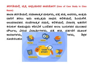 ತ್ರಗತಿಯಲ್ಲ
ಿ ವ್ಯ ಕ್ತ
ಿ ಅಧ್ಯ ಯನದ ಉಪಯೋಗ (Uses of Case Study in Class
Room):
ಶಾಲಾ ತ್ರಗತಿಯಲ್ಲ
ಿ ಸಮಾಶಾತ್ಮ ಕ್ ಮಕ್ಾ ಳನ್ನು ಪತ್ತ
ಿ ಹಚ್ಚಿ ಅವ್ರನ್ನು ಉತ್
ಿ ಮ
ದಾರಿಗೆ ತ್ರಲು ಇದ್ದ ಅತುಯ ತ್
ಿ ಮ ಸ್ಯಧ್ನ. ಕ್ಲ್ಲಕ್ಕಯಲ್ಲ
ಿ ಹಿಂದ್ದಳಿಕ್ಕ.
ಆಲ್ಪರಾದತ್ನ. ಸಂವೇಗಾತ್ಮ ಕ್ ಸಮಸ್ಯಯ . ಕ್ಲ್ಲಕ್ಕಯಲ್ಲ
ಿ ನರಾಸಕ್ತ
ಿ ಇತ್ರರಿಗೆ
ಕ್ತರುಕುಳ ಕೊಡುವುದ್ದ ಕ್ದ್ಧೋವಿಕ್ಕ ಒಂಟಿತ್ನ ಅಂಜ್ ಬುರುಕ್ತ್ನ ಮಂತಾದ
ದೌಬಭಲ್ಯ ವಿರುವ್ ವಿದಾಯ ರ್ಥಭಗಳನ್ನು ಪತ್ತ
ಿ ಹಚ್ಚಿ ವ್ತ್ಭನೆಗೆ ಮೂಲ್ಕ್
ಕಾರಣಗಳನ್ನು ಕಂಡುಹಿಡಿದ್ದ ನವಾರಣಪಾಯಗಳನ್ನು ಶಿಕ್ಷಕ್
ಸೂಚ್ಚಸಬಹುದ್ದ.
 