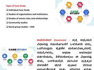Types of Case Study:
 Individual Case Study
 Studies of organizations and institutions
 Studies of events roles and relationships
 Community studies
 Social group studies – SHG
ಉಪಸಂಹಾರ (Conclusion) : ವ್ಯ ಕ್ತ
ಿ ಅಧ್ಯ ಯನ
ವಿಧಾನವು ಸಮಯೋಜ್ನೆಗೆ ಒಳನೋಟ್ ವ್ನ್ನು
ಒದಗಿಸ್ತವುದ್ದ ಶೈಕ್ಷಣಿಕ್ ಮನೋವಿಜ್ಞಞ ನದಲ್ಲ
ಿ
ಸಮಸ್ಯಯ ಗಳನ್ನು ಅರ್ವಾ ಅಪರಾಧ್ದ
ವ್ತ್ಭನೆಯನ್ನು ತಿಳಿದ್ದಕೊಳ
ಳ ಲು ಈ ವಿಧಾನವು
ಹೆಚ್ಚಿ ಬಳಕ್ಕಯಲ್ಲ
ಿ ದೆ. ಮಗುವಿನ ವ್ಯ ಕ್ತ
ಿ ತ್ಾ ದ
ಬೆಳವ್ಣಿಗೆ ಮೇಲೆ ಪ
ರ ಭಾವ್ ಬಿೋರುವ್
 