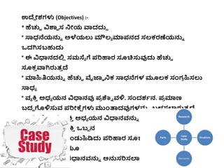 ಉದೆು ೋಶಗಳು (Objectives) :-
* ಹೆಚ್ಚಿ ವಿಶಾಾ ಸ ನೋಯ ವಾದದ್ದು
* ಸ್ಯಧ್ನೆಯನ್ನು ಅಳೆಯಲು ಮೌಲ್ಯ ಮಾಪನದ ಸಲ್ಕ್ರಣೆಯನ್ನು
ಒದಗಿಸಬಹುದ್ದ
* ಈ ವಿಧಾನದಲ್ಲ
ಿ ಸಮಸ್ಯಯ ಗೆ ಪರಿಹಾರ ಸೂಚ್ಚಸ್ತವುದ್ದ ಹೆಚ್ಚಿ
ಸೂಕ್
ಿ ವಾಗಿರುತ್
ಿ ದೆ
* ಮಾಹಿತಿಯನ್ನು ಹೆಚ್ಚಿ ವೈಜ್ಞಞ ನಕ್ ಸ್ಯಧ್ನೆಗಳ ಮೂಲ್ಕ್ ಸಂಗ
ರ ಹಿಸಲು
ಸ್ಯಧ್ಯ
* ವ್ಯ ಕ್ತ
ಿ ಅಧ್ಯ ಯನ ವಿಧಾನವು ಪ
ರ ಶ್ನು ವ್ಳಿ. ಸಂದಶಭನ. ಪ
ರ ಮಾಣ
ಬದಿ ಗಳಿಸ್ತವ್ ಪರಿೋಕ್ಕ
ೆ ಗಳು ಮಂತಾದವುಗಳನ್ನು ಬಳಸಲಾಗುತ್
ಿ ದೆ.
ಈ ಮೇಲ್ಲನಂತ್ತ ವ್ಯ ಕ್ತ
ಿ ಅಧ್ಯ ಯನ ವಿಧಾನವ್ನ್ನು ಇಂದ್ದ ಆಧುನಕ್
ಕಾಲ್ಘಟ್ಟ ದಲ್ಲ
ಿ ವ್ಯ ಕ್ತ
ಿ ಒಬಬ ನ
ಸಮಸ್ಯಯ ಗೆ ಕಾರಣ ಕಂಡುಹಿಡಿದ್ದ ಪರಿಹಾರ ಸೂಚ್ಚಸಿದಂತ್ತ ಜ್ನಂಗಿೋಯ
ಪಾ
ರ ದೇಶಿಕ್ತ್ತ ಬಗೆೆ ಯೂ
ಹೆಚ್ಚಿ ಹೆಚ್ಚಿ ಈ ವಿಧಾನವ್ನ್ನು ಅನ್ನಸರಿಸಲಾಗುತ್
ಿ ದೆ
 