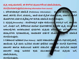 ವ್ಯ ಕ್ತ
ಿ ಅಧ್ಯ ಯನದಲ್ಲ
ಿ ಈ ಕ್ಕಳಗಿನ ಮೂಲ್ಗಳಿಂದ ಮಾಹಿತಿಯನ್ನು
ಸಂಗ
ರ ಹಿಸಲಾಗುವುದ್ದ(Collecting information from source)
1. ಪರಿಚಯಾತ್ಮ ಕ್ ಮಾಹಿತಿ (Preliminary Information) : ವ್ಯ ಕ್ತ
ಿ ಯ ಹೆಸರು, ವಿಳಾಸ,
ಶಾಲೆ, ತ್ರಗತಿ, ಲ್ಲಂಗ, ವ್ಯಸ್ತ್ , ಜ್ಞತಿ ಮತ್ ದೈಹಿಕ್ ವ್ಣಭ ಮತು
ಿ ವ್ಣಭನೆ ಊರಿಗೆ
ತೊಡಗಿಗಳು ವ್ತ್ಭನ ವೈಶಿಷಟ ಗಳ ಕುರಿತು ಮಾಹಿತಿ ಸಂಗ
ರ ಹಿಸ್ತವುದ್ದ.
2. ವ್ಯ ಕ್ತ
ಿ ತ್ಾ (Personality) : ಸಂವಗಾತ್ಮ ಕ್ ಲ್ಕ್ಷಣ ಕುಟಂಬದ ಸದಸಯ ರ ಬಗೆೆ ಶಾಲೆಯ
ಬಗೆೆ ಮಿತ್
ರ ರ ಬಗೆೆ ತಿಳಿದ್ಧರುವ್ ಮನೋ ಧೋರಣೆಗಳು ಶೈಕ್ಷಣಿಕ್ ವೃತಿ
ಿ ಸಂಬಂಧಿತ್
ಆಕಾಂಕ್ಕ
ೆ ಗಳು ಅಸಹಜ್ವಾದ ಭಯಗಳು ವ್ಯ ಕ್ತ
ಿ ಯ ಪರಿೋಕ್ಕ
ೆ ಗಳು ಫಲ್ಲತಾಂಶಗಳು
ಹವಾಯ ಸಗಳು ಕ್ತ
ರ ೋಡಾಪಟತ್ಾ ಸ್ಯಮಾಜಿಕ್ ವ್ತ್ಭನೆ ಮೊದಲಾದವುಗಳ ಮಾಹಿತಿ
ಸಂಗ
ರ ಹಿಸ್ತವುದ್ದ.
3 ಗತ್ಕಾಲ್ದ ಇತಿಹಾಸ (Past History) : ಇದರ ಸಹಾಯದ್ಧಂದ ಮಗು ಗಭಭವ್ಸ್ಯೆ ಯಲ್ಲ
ಿ
ತಾಯಿಯ ಸಿೆ ತಿ ಮರು ಜ್ನಸಿದ ನಂತ್ರ ಘಟಿಸಿದ ಯಾವುದೇ ಸಂಗತಿ ರೋಗಗಳು
ಪಾಲ್ಕ್ರ ಹಾಗೂ ಕುಟಂಬದ ಇತ್ರರ ನಡುವಿನ ಸಂಬಂಧ್ ಮಗುವಿನ ಸ್ಯಧ್ನೆ
ಪಾಲ್ಕ್ರ ಸ್ಯವು ಜ್ನನದ ಕ್
ರ ಮ ಮಂತಾದವುಗಳಿಂದ ವ್ಯ ಕ್ತ
ಿ ಯ ಬಗೆೆ
ಮಾಹಿತಿಯನ್ನು
ಸಂಗ
ರ ಹಿಸ್ತವುದ್ದ.
 