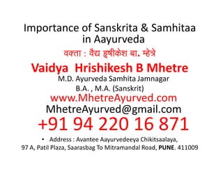 Importance of Sanskrita & Samhitaa
in Aayurveda
va@tava@tava@tava@ta :::: vaOVvaOVvaOVvaOV ))))YaIkoSaYaIkoSaYaIkoSaYaIkoSa baabaabaabaa. mho~aomho~aomho~aomho~ao
Vaidya Hrishikesh B Mhetre
M.D. Ayurveda Samhita Jamnagar
B.A. , M.A. (Sanskrit)
www.MhetreAyurved.com
MhetreAyurved@gmail.com
+91 94 220 16 871
• Address : Avantee Aayurvedeeya Chikitsaalaya,
97 A, Patil Plaza, Saarasbag To Mitramandal Road, PUNE. 411009
 