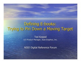 Defining E-books:Defining E-books:
Trying to Pin Down a Moving TargetTrying to Pin Down a Moving Target
Ted KoppelTed Koppel
ILS Product Manager, Auto-Graphics, Inc.ILS Product Manager, Auto-Graphics, Inc.
NISO Digital Reference ForumNISO Digital Reference Forum
 