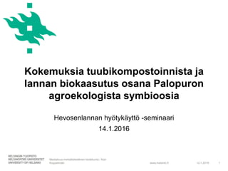 www.helsinki.fi
Kokemuksia tuubikompostoinnista ja
lannan biokaasutus osana Palopuron
agroekologista symbioosia
12.1.2016
Maatalous-metsätieteellinen tiedekunta / Kari
Koppelmäki 1
Hevosenlannan hyötykäyttö -seminaari
14.1.2016
 