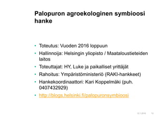 • Toteutus: Vuoden 2016 loppuun
• Hallinnoija: Helsingin yliopisto / Maataloustieteiden
laitos
• Toteuttajat: HY, Luke ja paikalliset yrittäjät
• Rahoitus: Ympäristöministeriö (RAKI-hankkeet)
• Hankekoordinaattori: Kari Koppelmäki (puh.
0407432929)
• http://blogs.helsinki.fi/palopuronsymbioosi
12.1.2016 13
Palopuron agroekologinen symbioosi
hanke
 