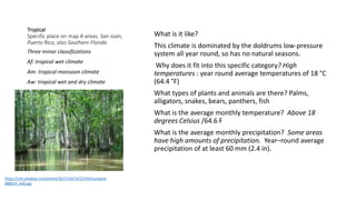 Tropical
Specific place on map A areas. San Juan,
Puerto Rico, also Southern Florida
What is it like?
This climate is dominated by the doldrums low-pressure
system all year round, so has no natural seasons.
Why does it fit into this specific category? High
temperatures : year round average temperatures of 18 °C
(64.4 °F)
What types of plants and animals are there? Palms,
alligators, snakes, bears, panthers, fish
What is the average monthly temperature? Above 18
degrees Celsius /64.6 F
What is the average monthly precipitation? Some areas
have high amounts of precipitation. Year–round average
precipitation of at least 60 mm (2.4 in).
Three minor classifications
Af: tropical wet climate
Am: tropical monsoon climate
Aw: tropical wet and dry climate
https://cdn.pixabay.com/photo/2015/10/14/22/44/louisiana-
988654_640.jpg
 