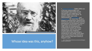 Whose idea was this, anyhow?
• Wladimir Köppen (1846–1940) was
a German meteorologist and
climatologist best known for his
delineation and mapping of the
climatic regions of the world. He
played a major role in the
advancement of climatology and
meteorology for more than 70 years.
Köppen’s achievements, practical and
theoretical, profoundly influenced the
development of atmospheric science.
His greatest achievement came in
1900, when he introduced his
mathematical system of climatic
classification. Each of five major
climate types was assigned a
mathematical value according to
temperature and rainfall. Since then,
many of the systems introduced by
other scholars have been based on
Köppen’s work.
• (text: https://www.britannica.com/science/Koppen-
climate-classification)
https://upload.wikimedia.org/wikipedia/commons/f/fa/Wladimir_Peter_K%C3%B6ppen.jpg
 