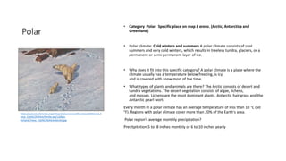 Polar
• Category Polar Specific place on map E areas. (Arctic, Antarctica and
Greenland)
• Polar climate: Cold winters and summers A polar climate consists of cool
summers and very cold winters, which results in treeless tundra, glaciers, or a
permanent or semi-permanent layer of ice.
• Why does it fit into this specific category? A polar climate is a place where the
climate usually has a temperature below freezing, is icy
and is covered with snow most of the time.
• What types of plants and animals are there? The Arctic consists of desert and
tundra vegetations. The desert vegetation consists of algae, lichens,
and mosses. Lichens are the most dominant plants. Antarctic hair grass and the
Antarctic pearl wort.
Every month in a polar climate has an average temperature of less than 10 °C (50
°F). Regions with polar climate cover more than 20% of the Earth's area.
Polar region’s average monthly precipitation?
Precitpitation.5 to .8 inches monthly or 6 to 10 inches yearly
https://upload.wikimedia.org/wikipedia/commons/thumb/c/c6/Richard_F
riese_Eisb%C3%A4renfamilie.jpg/1200px-
Richard_Friese_Eisb%C3%A4renfamilie.jpg
 