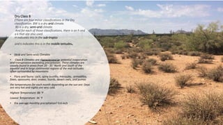 Dry Class B
(There are four minor classifications in the Dry
classification. BW is a dry arid climate.
BS is a dry, semi-arid climate.
And for each of those classifications, there is an h and
a k that are also used.
H indicates this in the sub-tropics
and k indicates this is in the middle latitudes.
• (Arid and Semi-arid) Climates
• Class B Climates are characterized by potential evaporation
and transpiration exceeding precipitation. These climates are
usually found in areas from 20 - 35° North and South of the
equator and in large continental regions of the mid-latitudes
often surrounded by mountains
• Flora and fauna: cacti, spiny ocotillo, mesquite, armadillos,
foxes, opossums, deer, snakes, lizards, desert owls, and pumas
the temperatures for each month depending on the sun are: Days
are very hot and nights are very cold.
Highest Temperature: 86 °F
Lowest Temperature: 36 °F
• the average monthly precipitation? 0.6 inch
 