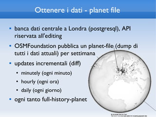 Ottenere i dati - planet file

   banca dati centrale a Londra (postgresql), API
    riservata all'editing
   OSMFoundation pubblica un planet-file (dump di
    tutti i dati attuali) per settimana
   updates incrementali (diff)
    ●   minutely (ogni minuto)
    ●   hourly (ogni ora)
    ●   daily (ogni giorno)
   ogni tanto full-history-planet
 