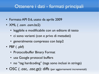 Ottenere i dati - formati principali

●   Formato API 0.6, usato da aprile 2009
●   XML ( .osm .osm.bz2)
    ●   leggibile e modificabile con un editore di testo
    ●   ci sono varianti (con e privo di metadati)
    ●   generalmente compresso con bzip2
●   PBF ( .pbf)
    ●   Protocolbuffer Binary Format
    ●   usa Google protocol buffers
    ●   no “tag hardcoding” (tags sono inclusi in strings)
●   OSC ( .osc, .osc.gz): diffs (per aggiornamenti incrementali)
 