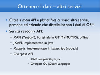 Ottenere i dati – altri servizi

   Oltre a main API e planet files ci sono altri servizi,
    persone ed aziende che distribuiscono i dati di OSM
   Servizi readonly API:
    ●   XAPI (“zappy”), l'originale in GT.M (MUMPS), offline
    ●   JXAPI, implementato in Java
    ●   Xappy.js, implementato in javascript (node.js)
    ●   Overpass API
                  –   XAPI compatibility layer
                  –   Overpass QL (Query Language)
 