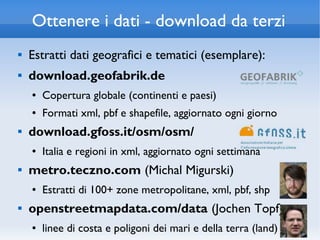 Ottenere i dati - download da terzi
   Estratti dati geografici e tematici (esemplare):
   download.geofabrik.de
    ●   Copertura globale (continenti e paesi)
    ●   Formati xml, pbf e shapefile, aggiornato ogni giorno
   download.gfoss.it/osm/osm/
    ●   Italia e regioni in xml, aggiornato ogni settimana
   metro.teczno.com (Michal Migurski)
    ●   Estratti di 100+ zone metropolitane, xml, pbf, shp
   openstreetmapdata.com/data (Jochen Topf)
    ●   linee di costa e poligoni dei mari e della terra (land)
 