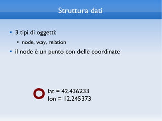 Struttura dati

   3 tipi di oggetti:
    ●   node, way, relation
   il node è un punto con delle coordinate




                   lat = 42.436233
                   lon = 12.245373
 