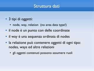 Struttura dati

   3 tipi di oggetti:
    ●   node, way, relation (no area data type!)
   il node è un punto con delle coordinate
   il way è una sequenza ordinata di nodes
   la relazione può contenere oggetti di ogni tipo:
    nodes, ways ed altre relazioni
    ●   gli oggetti contenuti possono assumere ruoli
 