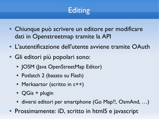 Editing

   Chiunque può scrivere un editore per modificare
    dati in Openstreetmap tramite la API
   L'autentificazione dell'utente avviene tramite OAuth
   Gli editori più popolari sono:
    ●   JOSM (Java OpenStreetMap Editor)
    ●   Potlatch 2 (basato su Flash)
    ●   Merkaartor (scritto in c++)
    ●   QGis + plugin
    ●   diversi editori per smartphone (Go Map!!, OsmAnd, …)
   Prossimamente: iD, scritto in html5 e javascript
 