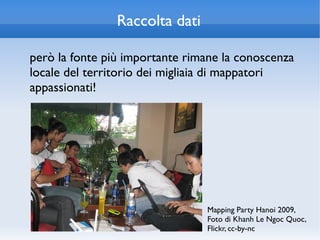 Raccolta dati

però la fonte più importante rimane la conoscenza
locale del territorio dei migliaia di mappatori
appassionati!




                                Mapping Party Hanoi 2009,
                                Foto di Khanh Le Ngoc Quoc,
                                Flickr, cc-by-nc
 