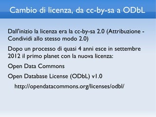 Cambio di licenza, da cc-by-sa a ODbL

Dall'inizio la licenza era la cc-by-sa 2.0 (Attribuzione -
Condividi allo stesso modo 2.0)
Dopo un processo di quasi 4 anni esce in settembre
2012 il primo planet con la nuova licenza:
Open Data Commons
Open Database License (ODbL) v1.0
  http://opendatacommons.org/licenses/odbl/
 