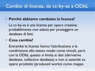 Cambio di licenza, da cc-by-sa a ODbL

   Perché abbiamo cambiato la licenza?
    La cc-by-sa è una licenza per opere creative,
    probabilmente non adatta per proteggere un
    database di fatti.
   Cosa cambia?
    Entrambe le licenze hanno l'attribuzione e la
    condivisione allo stesso modo come vincoli, però
    con la ODbL questo si limita ai dati (derivative
    database, collective database) e non si estende su
    opere prodotte (produced works) come mappe.
 