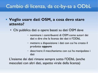Cambio di licenza, da cc-by-sa a ODbL

   Voglio usare dati OSM, a cosa devo stare
    attento?
    ●   Chi pubblica dati o opere basati su dati OSM deve
                 –   nominare i contribuenti di OSM come autori dei
                     dati e dire che la licenza dei dati è l'ODbL
                 –   mettere a disposizione i dati con cui ha creato il
                     prodotto oppure
                 –   descrivere il mecchanismo con cui ha manipolato i
                     dati
    L'insieme dei dati rimane sempre sotto l'ODbL (anche
    mescolati con altri dati, aspetto virale della licenza)
 