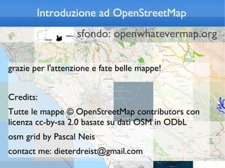 Introduzione ad OpenStreetMap
                   sfondo: openwhatevermap.org

grazie per l'attenzione e fate belle mappe!


Credits:
Tutte le mappe © OpenStreetMap contributors con
licenza cc-by-sa 2.0 basate su dati OSM in ODbL
osm grid by Pascal Neis
contact me: dieterdreist@gmail.com
 