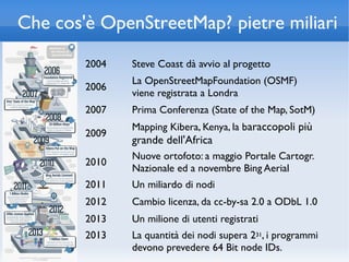 Che cos'è OpenStreetMap? pietre miliari
        2004   Steve Coast dà avvio al progetto
               La OpenStreetMapFoundation (OSMF)
        2006
               viene registrata a Londra
        2007   Prima Conferenza (State of the Map, SotM)
               Mapping Kibera, Kenya, la baraccopoli più
        2009
               grande dell'Africa
               Nuove ortofoto: a maggio Portale Cartogr.
        2010
               Nazionale ed a novembre Bing Aerial
        2011   Un miliardo di nodi
        2012   Cambio licenza, da cc-by-sa 2.0 a ODbL 1.0
        2013   Un milione di utenti registrati
        2013   La quantità dei nodi supera 231, i programmi
               devono prevedere 64 Bit node IDs.
 