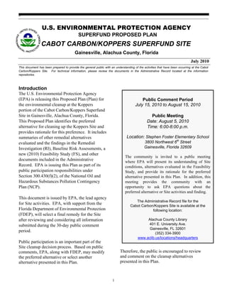 go


                U.S. ENVIRONMENTAL PROTECTION AGENCY
                                           SUPERFUND PROPOSED PLAN
                CABOT CARBON/KOPPERS SUPERFUND SITE
                                         Gainesville, Alachua County, Florida
                                                                                                                              July 2010
This document has been prepared to provide the general public with an understanding of the activities that have been occurring at the Cabot
Carbon/Koppers Site. For technical information, please review the documents in the Administrative Record located at the information
repositories.



Introduction
The U.S. Environmental Protection Agency
(EPA) is releasing this Proposed Plan (Plan) for                                         Public Comment Period
the environmental cleanup at the Koppers                                             July 15, 2010 to August 15, 2010
portion of the Cabot Carbon/Koppers Superfund
Site in Gainesville, Alachua County, Florida.                                                   Public Meeting
This Proposed Plan identifies the preferred                                                   Date: August 5, 2010
alternative for cleaning up the Koppers Site and                                              Time: 6:00-8:00 p.m.
provides rationale for this preference. It includes
summaries of other remedial alternatives                                       Location: Stephen Foster Elementary School
evaluated and the findings in the Remedial                                                  3800 Northwest 6th Street
Investigation (RI), Baseline Risk Assessments, a                                            Gainesville, Florida 32609
new (2010) Feasibility Study (FS), and other
                                                                              The community is invited to a public meeting
documents included in the Administrative                                      where EPA will present its understanding of Site
Record. EPA is issuing this Plan as part of its                               conditions, alternatives evaluated in the Feasibility
public participation responsibilities under                                   Study, and provide its rationale for the preferred
Section 300.430(f)(2), of the National Oil and                                alternative presented in this Plan. In addition, this
Hazardous Substances Pollution Contingency                                    meeting provides the community with an
Plan (NCP).                                                                   opportunity to ask EPA questions about the
                                                                              preferred alternative or Site activities and finding.
This document is issued by EPA, the lead agency
                                                                                    The Administrative Record file for the
for Site activities. EPA, with support from the                                  Cabot Carbon/Koppers Site is available at the
Florida Department of Environmental Protection                                               following location:
(FDEP), will select a final remedy for the Site
after reviewing and considering all information                                             Alachua County Library
submitted during the 30-day public comment                                                  401 E. University Ave.
                                                                                             Gainesville, FL 32601
period.                                                                                          (352) 334-3900
                                                                                       www.aclib.us/locations/headquarters
Public participation is an important part of the
Site cleanup decision process. Based on public
comments, EPA, along with FDEP, may modify                                Therefore, the public is encouraged to review
the preferred alternative or select another                               and comment on the cleanup alternatives
alternative presented in this Plan.                                       presented in this Plan.



                                                                    1
 
