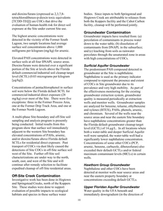 and dioxins/furans (expressed as 2,3,7,8-                bodies. Since inputs to both Springstead and
tetrachlorodibenzo-p-dioxin toxic equivalents            Hogtown Creek are attributable to releases from
[TCDD-TEQ]) are COCs that drive the                      both the Koppers facility and the Cabot Carbon
evaluation of human-health risk for direct soil          facility, cleanup will be performed jointly.
exposure at the Site under current Site use.
                                                         Groundwater Contamination
The highest arsenic concentrations were                  Groundwater impacts have resulted from: (a)
detected in the vicinity of the Former South             percolation of contaminants in process water
Lagoon, two sample locations had average                 down to the water table; (b) dissolution of
surface soil concentrations above 1,000                  contaminants from DNAPL in the subsurface;
milligrams per kilogram (mg/kg) for arsenic.             and (c) leaching from soils as rainwater
                                                         percolates through the unsaturated zone in areas
Elevated PAH concentrations were detected in             with high concentrations of COCs.
surface soils at all four DNAPL source areas.
Dioxins/furans were detected over a significant          Surficial Aquifer Groundwater
portion of the Site at levels above the Florida          The predominant PAH compound detected in
default commercial/industrial soil cleanup target        groundwater at the Site is naphthalene.
level (SCTL) (0.03 micrograms per kilogram               Naphthalene is used as the primary indicator
[µg/kg]).                                                compound to represent the presence and extent
                                                         of COCs in Site groundwater due to its
Concentrations of pentachlorophenol in surface           prevalence and very high mobility. As part of
soil were below the Florida default SCTL for             the effectiveness monitoring for the existing
commercial/industrial direct exposure (28                groundwater extraction system, groundwater
mg/kg) over most of the Site. There were five            quality is measured periodically at extraction
exceptions: three in the Former Process Area,            wells and monitor wells. Groundwater samples
one at the Former Drip Track Area, and one at            are analyzed for benzene, toluene, ethylbenzene
the Former North Lagoon.                                 and xylenes (BTEX), PAHs, phenols, arsenic,
                                                         and chromium. Several of the wells near the
A multi-phase Site-boundary and off-Site soil            source areas and near the eastern Site boundary
sampling and analysis program is presently               have naphthalene concentrations greater than
being conducted. Initial results from this               the Florida default groundwater cleanup target
program show that surface soil immediately               level (GCTL) of 14 µg/L. In all locations where
adjacent to the western Site boundary has                both a water-table and deeper Surficial Aquifer
elevated concentrations of PAHs, arsenic,                well were sampled, the water-table well had a
and/or dioxins/furans above Florida default              significantly lower naphthalene concentration.
SCTLs for residential direct exposure. Past              Concentrations of some other COCs (PCP,
transport of COCs via dust likely caused the             arsenic, benzene, carbazole, dibenzofuran) also
detections of Site COCs in off-Site surface soil         exceeded their default GCTLs and/or federal
west of the Site. Further off-Site soil                  maximum contaminant levels (MCLs) in certain
characterizations are under way to the north,            wells.
south, east, and west of the Site and will
continue after remedy selection to facilitate            Hawthorn Group Groundwater
expedited cleanup of off-Site residential areas.         Naphthalene and other COCs have been
                                                         detected at monitor wells near source areas and
Off-Site Creek Contamination                             near the eastern property boundary at
Investigative work has been done in Hogtown              concentrations exceeding default GCTLs.
and Springstead Creeks, north of the Koppers
Site. These studies were done to support                 Upper Floridan Aquifer Groundwater
evaluation of possible impacts to ecological             Water quality in the UFA beneath and
habitats and species in these surface water              immediately downgradient (in the direction of
                                                    10
 