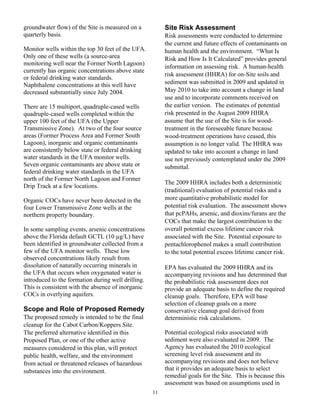 groundwater flow) of the Site is measured on a           Site Risk Assessment
quarterly basis.                                         Risk assessments were conducted to determine
                                                         the current and future effects of contaminants on
Monitor wells within the top 30 feet of the UFA.         human health and the environment. “What Is
Only one of these wells (a source-area                   Risk and How Is It Calculated” provides general
monitoring well near the Former North Lagoon)
                                                         information on assessing risk. A human-health
currently has organic concentrations above state
                                                         risk assessment (HHRA) for on-Site soils and
or federal drinking water standards.
Naphthalene concentrations at this well have             sediment was submitted in 2009 and updated in
decreased substantially since July 2004.                 May 2010 to take into account a change in land
                                                         use and to incorporate comments received on
There are 15 multiport, quadruple-cased wells            the earlier version. The estimates of potential
quadruple-cased wells completed within the               risk presented in the August 2009 HHRA
upper 100 feet of the UFA (the Upper                     assume that the use of the Site is for wood-
Transmissive Zone). At two of the four source            treatment in the foreseeable future because
areas (Former Process Area and Former South              wood-treatment operations have ceased, this
Lagoon), inorganic and organic contaminants              assumption is no longer valid. The HHRA was
are consistently below state or federal drinking         updated to take into account a change in land
water standards in the UFA monitor wells.                use not previously contemplated under the 2009
Seven organic contaminants are above state or            submittal.
federal drinking water standards in the UFA
north of the Former North Lagoon and Former
                                                         The 2009 HHRA includes both a deterministic
Drip Track at a few locations.
                                                         (traditional) evaluation of potential risks and a
Organic COCs have never been detected in the             more quantitative probabilistic model for
four Lower Transmissive Zone wells at the                potential risk evaluation. The assessment shows
northern property boundary.                              that pcPAHs, arsenic, and dioxins/furans are the
                                                         COCs that make the largest contribution to the
In some sampling events, arsenic concentrations          overall potential excess lifetime cancer risk
above the Florida default GCTL (10 µg/L) have            associated with the Site. Potential exposure to
been identified in groundwater collected from a          pentachlorophenol makes a small contribution
few of the UFA monitor wells. These low                  to the total potential excess lifetime cancer risk.
observed concentrations likely result from
dissolution of naturally occurring minerals in           EPA has evaluated the 2009 HHRA and its
the UFA that occurs when oxygenated water is             accompanying revisions and has determined that
introduced to the formation during well drilling.        the probabilistic risk assessment does not
This is consistent with the absence of inorganic         provide an adequate basis to define the required
COCs in overlying aquifers.                              cleanup goals. Therefore, EPA will base
                                                         selection of cleanup goals on a more
Scope and Role of Proposed Remedy                        conservative cleanup goal derived from
The proposed remedy is intended to be the final          deterministic risk calculations.
cleanup for the Cabot Carbon/Koppers Site.
The preferred alternative identified in this             Potential ecological risks associated with
Proposed Plan, or one of the other active                sediment were also evaluated in 2009. The
measures considered in this plan, will protect           Agency has evaluated the 2010 ecological
public health, welfare, and the environment              screening level risk assessment and its
from actual or threatened releases of hazardous          accompanying revisions and does not believe
substances into the environment.                         that it provides an adequate basis to select
                                                         remedial goals for the Site. This is because this
                                                         assessment was based on assumptions used in
                                                    11
 