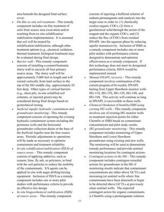 area beneath the designed final surface                    consists of injecting a buffered solution of
    cover.                                                     sodium permanganate and catalysts into the
•   On-Site ex-situ soil treatment - This remedy               target zone in order to: (1) chemically
    component includes on-Site treatment of                    oxidize organic COCs; (2) form a
    soils from source area excavation and/or                   geochemical solid through the action of the
    resulting from ex-situ solidification/                     reagent and the organic COCs; and (3)
    stabilization implementation. It is assumed                reduce the flux of COCs from residual
    that soil will be treated by                               DNAPL into the aqueous phase by reducing
    solidification/stabilization, although other               aquifer transmissivity. Inclusion of ISBS as
    treatment options (e.g., chemical oxidation,               a remedy component includes one or more
    thermal treatment, biological treatment) may               pilot studies with performance criteria
    be evaluated during final design.                          designed to demonstrate and optimize
•   Barrier wall - This remedy component                       effectiveness as a remedy component. If
    consists of installing a cement/bentonite                  this technology does not meet its designated
    slurry wall to encircle all four primary                   performance criteria, ISS/S would be
    source areas. The slurry wall will be                      implemented instead.
    approximately 5,000 feet in length and will            •   Manual DNAPL recovery - This remedy
    extend vertically from land surface to the                 component involves continuation of the
    top of the HG middle clay, approximately 65                current program of bi-weekly DNAPL
    feet deep. Other types of vertical barriers                bailing from Upper Hawthorn monitor wells
    (e.g., sheet pile, in-situ solidified soil                 HG-11S, HG-15S, HG-12S, HG-10S, and
    columns, or injected grout) may be                         HG-16S. This activity will continue as long
    considered during final design based on                    as DNAPL is recoverable in these wells.
    geotechnical testing.                                  •   Chemical Oxidation (ChemOx)/ISBS using
•   Surficial Aquifer hydraulic containment and                existing HG wells - This remedy component
    groundwater monitoring - This remedy                       involves use of existing HG monitor wells
    component consists of operating the existing               as treatment-injection points for either
    hydraulic containment system including the                 ChemOx or ISBS based on contaminant
    perimeter wells and the horizontal                         concentrations and pilot study results.
    groundwater collection drains at the base of           •   HG groundwater monitoring - This remedy
    the Surficial Aquifer near the four source                 component includes monitoring of Upper
    areas. Periodic adjustments to operations                  Hawthorn and Lower Hawthorn
    will be made as necessary to optimize                      groundwater using existing and new wells.
    containment and treatment reliability.                     The monitoring will be used to demonstrate
•   In-situ solidification/stabilization (ISS/S) of            remedy performance and provide sentinel
    source areas – This remedy component                       monitoring locations for contingent actions.
    consists of applying additives, such as                •   Contingent actions in the HG - This remedy
    cement, lime, fly ash, or polymers, to bind                component includes contingent remedial
    with the soil particles to reduce the mobility             actions for groundwater in the HG if
    of the contaminants. S/S agents can be                     monitoring results indicate that contaminant
    applied in-situ with auger drilling/mixing                 concentrations are either above GCTLs and
    equipment. Inclusion of ISS/S as a remedy                  increasing (at sentinel wells where Site
    component includes one or more pilot                       contaminants have been detected) or begin
    studies with performance criteria to provide               to be detected above GCTLs at previously
    an effective mix design                                    clean sentinel wells. The expected
•   In-situ biogeochemical stabilization (ISBS)                contingent action for organic contaminants
    of source areas – This remedy component                    is ChemOx using a permanganate solution.
                                                      15
 