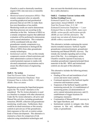 ChemOx is used to chemically transform               does not meet the threshold criteria necessary
    organic COCs into non-toxic or immobile              for a viable alternative.
    substances.
•   Monitored natural attenuation (MNA) - This           OnR-2: Continue Current Actions with
    remedy component relies on naturally                 Surface Grading/Covers
    occurring geophysical and geochemical                Estimated Capital Cost: $6.2M
    processes that act on COCs to make them              Approximate Annual OM&M: $ 300,000
    less toxic/hazardous or less mobile.                 Total Net Present Value: $ 11.1M
    Monitoring results are used to demonstrate           Estimated Construction Timeframe: < 1 year
    that these processes are occurring in the            Estimated Time to Achieve RAOs: many years
    subsurface at the Site. Inclusion of MNA as          ARARs: action-specific and location-specific
    a remedy component requires that additional          ARARs are met with this alternative. The
    evaluation will be performed to demonstrate          remedy may not attain all chemical-specific
    active natural attenuation. This evaluation          ARARs within a reasonable time.
    will be coordinated with any other
    groundwater remedy components (e.g.,                 This alternative includes continuing the current
    hydraulic containment) to distinguish the            interim remedial measures: Surficial Aquifer
    effects of MNA from other groundwater                groundwater extraction/treatment, groundwater
    remedy technologies.                                 monitoring and Manual DNAPL recovery. The
•   Institutional controls - This on-Site remedy         remedy also includes regrading and covering
    component consists of deed restrictions and          most of the Site. As a contingency action,
    other administrative actions to limit and            ChemOx would be injected if necessary to
    control potential exposure to media with             remediate groundwater impacted principal threat
    elevated contaminant concentrations and to           materials in the HG. MNA and institutional
    ensure the effectiveness of engineering              controls are also part of this alternative.
    controls.
                                                         This alternative includes the following primary
OnR-1: No Action                                         components:
Total Net Present Value: $ minimal                       •  Grading of Site soil and installation of soil
Estimated Construction Timeframe: None                      covers and storm water controls;
Estimated Time to Achieve RAOs: > 100 years              •  Continued operation of the Surficial Aquifer
ARARs: Does not attain.                                     extraction and treatment system;
                                                         •  Expansion of the Surficial Aquifer and HG
Regulations governing the Superfund program                 monitoring network for: (1) establishment of
require the “No Action” alternative to be                   monitoring points; (2) demonstration of
considered. The No Action alternative is used               active natural attenuation processes; and (3)
as a baseline to compare with other alternatives.           establishment of trigger locations for
Under the No Action alternative, all active and             contingency measures;
Manual Site activities, including groundwater            •  Continuation of Manual DNAPL recovery in
extraction, DNAPL collection and groundwater                the Upper Hawthorn; and
monitoring, would cease. Furthermore, there              •  Institutional controls to mitigate risks from
would be no deed restrictions or Site security              exposure to Site soil, sediment, surface
controls to prevent use of Site groundwater,                water, or groundwater.
limit exposures to Site soil, or restrict certain
kinds of future development. This alternative is
retained as a basis for comparison of risk
reduction using remediation technologies and
                                                    16
 