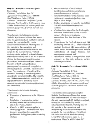 OnR-3A: Removal – Surficial Aquifer                      •   On-Site treatment of excavated soil
Excavation                                                   (solidification/stabilization or alternate
Estimated Capital Cost: $ 64.1M                              material management options);
Approximate Annual OM&M: $ 165,000                       •   Return of treated soil to the excavated areas
Total Net Present Value: $ 67.8M                             with use of excess treated soil as a base
Estimated Construction Timeframe: 2 years                    layer in cover design;
Estimated Time to Achieve RAOs: several years            •   Surface grading and covering for most of the
ARARs: Chemical-specific, action-specific and                Site with installation of storm water
location-specific ARARs are all met with this                controls;
alternative                                              •   Continued operation of the Surficial Aquifer
                                                             extraction and treatment system to verify
This alternative includes excavating the                     remedy effectiveness in reducing
Surficial Aquifer material in the four source                contaminant flux, then shutdown of this
areas (to approximately 25 feet below surface),              system;
treating the excavated soil by ex-situ                   •   Expansion of the Surficial Aquifer and HG
solidification/stabilization, returning most of              monitoring network for: (1) establishment of
this material to the excavations, and                        sentinel locations; (2) demonstration of
incorporating excess solidified material into                active natural attenuation processes; and (3)
covers for the excavated areas. Vertical                     establishment of trigger locations for
retaining/barrier walls will be installed to the             contingency measures; and
top of the middle clay unit of the HG to provide         •   Institutional controls to mitigate risks from
shoring for the excavations and to contain                   exposure to Site soil, sediment, surface
groundwater impacts in the Upper Hawthorn.                   water or groundwater.
ChemOx or ISBS (catalyzed sodium
permanganate) treatment will be applied at               OnR-3B: Removal – Excavation to Middle
existing Upper and Lower HG wells in source              Clay
areas. As a contingency, ChemOx will be                  Estimated Capital Cost: $ 190M
injected if necessary to remediate potential             Approximate Annual OM&M: $ 165,000
groundwater impacts in the HG. The ChemOx                Total Net Present Value: $ 193.7M
and ISBS components of this remedy will be               Estimated Construction Timeframe: 3.5 years
implemented only if treatability studies                 Estimated Time to Achieve RAOs: several years
demonstrate successful contaminant treatment             ARARs: Chemical-specific, action-specific and
and containment.                                         location-specific ARARs are all met with this
                                                         alternative
This alternative includes the following
components:                                              This alternative includes excavating the
•  Excavation of source areas to the HG upper            Surficial Aquifer material in the four source
   clay;                                                 areas and in the Upper HG above the middle
•  Installation of an encircling vertical                clay unit (approximately 65 feet below surface),
   retaining/barrier wall around each source             treating the excavated soil by ex-situ
   area to the HG middle clay;                           solidification/stabilization, returning most of
•  ChemOx or ISBS treatment applied at                   this material to the excavations, and
   existing Upper and Lower Hawthorn wells               incorporating excess solidified material into
   in source areas (based on acceptable                  covers for the excavated areas. ChemOx or
   performance during pilot tests or treatability        ISBS treatment will be applied at existing
   studies);                                             Lower HG wells in source areas. As a
                                                         contingency, ChemOx will be injected if
                                                    17
 