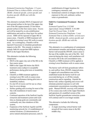 Estimated Construction Timeframe: 2.5 years                   establishment of trigger locations for
Estimated Time to Achieve RAOs: several years                 contingency measures; and
ARARs: chemical-specific, action-specific and             •   Institutional controls to mitigate risks from
location-specific ARARs met with this                         exposure to Site soil, sediment, surface
alternative.                                                  water or groundwater.

This alternative includes ISS/S of impacted soil          OnR-5A: Containment/Treatment – Barrier
from ground surface to the top of the upper clay          Wall
unit of the HG (approximately 25 feet below               Estimated Capital Cost: $ 12.8M
ground surface) in the four source areas. Excess          Approximate Annual OM&M: $ 181,000
soil will be treated by ex-situ solidification/           Total Net Present Value: $ 16.0M
stabilization and used as a base layer for surface        Estimated Construction Timeframe: 1 year
covers. ISBS will be injected in Upper HG in              Estimated Time to Achieve RAOs: several years
source areas. ChemOx or ISBS treatment will               ARARs: chemical-specific, action-specific and
be applied at existing Lower HG wells in source           location-specific ARARs met with this
areas. As a contingency, ChemOx will be                   alternative.
injected if necessary to remediate groundwater
impacts in the HG. This remedy is similar to              This alternative is a combination of containment
remedy OnR-4A except that ISBS replaces                   and treatment remedies and includes installing a
ISS/S in the Upper Hawthorn.                              barrier wall around the DNAPL source areas to
                                                          the top of the middle clay unit of the HG. Soil
This alternative includes the following                   removed during the slurry wall installation will
components:                                               be used as fill in the soil consolidation area.
•  ISS/S to the upper clay unit of the HG in the          ChemOx or ISBS treatment will be applied at
   four source areas;                                     existing Lower Hawthorn wells in source areas.
•  ISBS in the Upper HG below the ISS/S
   treatment zones (subject to acceptable                 The barrier wall will limit groundwater inflow
   performance during pilot tests or treatability         to, and outflow from, DNAPL-impacted areas.
   studies);                                              A capped soil-consolidation area will be
•  ChemOx or ISBS treatment applied at                    established inside the barrier-wall for soil
   existing Lower HG wells in source areas                excavated during on- or off-Site remedy
   (based on performance during pilot tests or            construction and/or regrading. Outside the
   treatability studies);                                 barrier wall, surface regrading and covers will
•  Ex-situ S/S of excess soil for use as a base           eliminate potential exposure to soil with
   layer in cover design;                                 contaminant concentrations exceeding cleanup
•  Surface grading and covering for most of the           goals. Manual DNAPL recovery will continue
   Site with installation of storm water                  at five source area wells in the Upper Hawthorn
   controls;                                              and operation of a modified version of the
•  Continued operation of the Surficial Aquifer           Surficial Aquifer groundwater extraction system
   extraction and treatment system until such             will continue until it is no longer needed.
   time as cleanup goals are consistently and
   continually met, then shutdown of this                 This alternative includes the following
   system;                                                components:
•  Expansion of the Surficial Aquifer and HG              •  A single encircling vertical barrier wall
   monitoring network for: (1) establishment of              around all four source areas to the HG
   sentinel locations, (2) demonstration of                  middle clay;
   active natural attenuation processes; and (3)
                                                     19
 