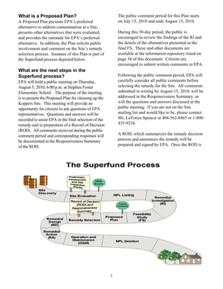 What is a Proposed Plan?                                   The public comment period for this Plan starts
A Proposed Plan presents EPA’s preferred                   on July 15, 2010 and ends August 15, 2010.
alternative to address contamination at a Site,
presents other alternatives that were evaluated,           During this 30-day period, the public is
and provides the rationale for EPA’s preferred             encouraged to review the findings of the RI and
alternative. In addition, the Plan solicits public         the details of the alternatives presented in the
involvement and comment on the Site’s remedy               final FS. These and other documents are
selection process. Issuance of this Plan is part of        available at the information repository listed on
the Superfund process depicted below.                      page 34 of this document. Citizens are
                                                           encouraged to submit written comments to EPA.
What are the next steps in the
Superfund process?                                         Following the public comment period, EPA will
EPA will hold a public meeting on Thursday,                carefully consider all public comments before
August 5, 2010, 6:00 p.m. at Stephen Foster                selecting the remedy for the Site. All comments
Elementary School. The purpose of the meeting              submitted in writing by August 15, 2010, will be
is to present the Proposed Plan for cleaning up the        addressed in the Responsiveness Summary, as
Koppers Site. This meeting will provide an                 will the questions and answers discussed at the
opportunity for citizens to ask questions of EPA           public meeting. If you are not on the Site
representatives. Questions and answers will be             mailing list and would like to be, please contact
recorded to assist EPA in the final selection of the       Ms. LaTonya Spencer at 404-562-8463 or 1-800-
remedy and in preparation of a Record of Decision          435-9234.
(ROD). All comments received during the public
comment period and corresponding responses will            A ROD, which summarizes the remedy decision
be documented in the Responsiveness Summary                process and announces the remedy will be
of the ROD.                                                prepared and signed by EPA. Once the ROD is




                                                       2
 
