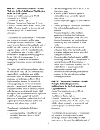 OnR-5D: Containment/Treatment – Barrier                   •   ISS/S to the upper clay unit of the HG in the
Wall plus In Situ Solidification/ Stabilization               four source areas;
in the Surficial Aquifer                                  •   ChemOx or ISBS treatment applied at
Capital Cost and Contingency: $ 35.7M                         existing Upper and Lower HG wells in
Annual O&M: $ 165,000                                         source areas;
Total Present Worth: $ 38.7M                              •   Establishment of a capped soil-consolidation
Estimated Construction Timeframe: 2.5 years                   area;
Estimated Time to Achieve RAOs: several years             •   Surface grading and covering for most of the
ARARs: chemical-specific, action-specific and                 Site with installation of storm water
location-specific ARARs met with this                         controls;
alternative.                                              •   Continued operation of the northern
                                                              perimeter wells of the Surficial Aquifer
This alternative is a combination of containment              extraction and treatment system until such
and treatment technologies and includes                       time as cleanup goals are consistently and
installing a barrier wall around the DNAPL                    continually met, then shutdown of these
source areas to the top of the middle clay unit of            wells;
the HG and ISS/S treatment of the Surficial               •   Continued operation of the horizontal
Aquifer. Excess soil will be used as fill in the              collection drains of the Surficial Aquifer
soil consolidation area. ChemOx or ISBS                       extraction and treatment system as needed
treatment will be applied at existing Upper and               for hydraulic control;
Lower HG wells in source areas. As a                      •   Expansion of the Surficial Aquifer and HG
contingency, ChemOx will be injected if                       monitoring network for: (1) establishment of
necessary to remediate groundwater impacts in                 sentinel locations,;(2) demonstration of
the HG.                                                       active natural attenuation processes; and (3)
                                                              establishment of trigger locations for
The barrier wall will limit groundwater inflow                contingency measures; and
to, and outflow from, DNAPL-impacted areas.               •   Institutional controls to mitigate risks from
A capped soil-consolidation area will be                      exposure to Site soil, sediment, surface
established inside the barrier-wall extents for               water or groundwater.
excavated soil and excess soil from ISS/S
implementation. Outside the barrier wall,                 OnR-5E: Containment/Treatment – Barrier
surface regrading and covers will eliminate               Wall plus In Situ Biogeochemical
potential exposure to soil with contaminant               Stabilization in the Surficial Aquifer and
concentrations that result in estimated potential         Upper Hawthorn
risks that exceed applicable risk limits. ISS/S           Capital Cost and Contingency: $ 26.1M
mixing will take place in the Surficial Aquifer to        Annual O&M: $ 165,000
treat DNAPL and reduce COC mobility.                      Total Present Worth: $ 29.1M
Operation of a modified version of the Surficial          Estimated Construction Timeframe: 2 years
Aquifer groundwater extraction system will                Estimated Time to Achieve RAOs: several years
continue until it is no longer needed.                    ARARs: chemical-specific, action-specific and
                                                          location-specific ARARs met with this
This alternative includes the following                   alternative.
components:
•  A single encircling vertical barrier wall              This alternative is a combination of containment
   around all four source areas to the HG                 and treatment technologies and includes
   middle clay;                                           installing a barrier wall around the DNAPL
                                                          source areas to the top of the middle clay unit of
                                                     22
 