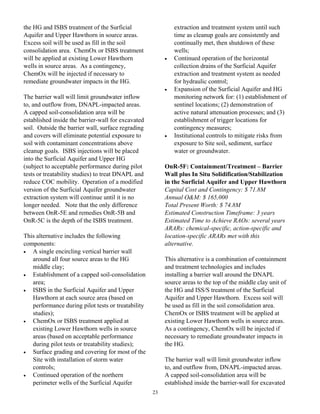 the HG and ISBS treatment of the Surficial                   extraction and treatment system until such
Aquifer and Upper Hawthorn in source areas.                  time as cleanup goals are consistently and
Excess soil will be used as fill in the soil                 continually met, then shutdown of these
consolidation area. ChemOx or ISBS treatment                 wells;
will be applied at existing Lower Hawthorn               •   Continued operation of the horizontal
wells in source areas. As a contingency,                     collection drains of the Surficial Aquifer
ChemOx will be injected if necessary to                      extraction and treatment system as needed
remediate groundwater impacts in the HG.                     for hydraulic control;
                                                         •   Expansion of the Surficial Aquifer and HG
The barrier wall will limit groundwater inflow               monitoring network for: (1) establishment of
to, and outflow from, DNAPL-impacted areas.                  sentinel locations; (2) demonstration of
A capped soil-consolidation area will be                     active natural attenuation processes; and (3)
established inside the barrier-wall for excavated            establishment of trigger locations for
soil. Outside the barrier wall, surface regrading            contingency measures;
and covers will eliminate potential exposure to          •   Institutional controls to mitigate risks from
soil with contaminant concentrations above                   exposure to Site soil, sediment, surface
cleanup goals. ISBS injections will be placed                water or groundwater.
into the Surficial Aquifer and Upper HG
(subject to acceptable performance during pilot          OnR-5F: Containment/Treatment – Barrier
tests or treatability studies) to treat DNAPL and        Wall plus In Situ Solidification/Stabilization
reduce COC mobility. Operation of a modified             in the Surficial Aquifer and Upper Hawthorn
version of the Surficial Aquifer groundwater             Capital Cost and Contingency: $ 71.8M
extraction system will continue until it is no           Annual O&M: $ 165,000
longer needed. Note that the only difference             Total Present Worth: $ 74.8M
between OnR-5E and remedies OnR-5B and                   Estimated Construction Timeframe: 3 years
OnR-5C is the depth of the ISBS treatment.               Estimated Time to Achieve RAOs: several years
                                                         ARARs: chemical-specific, action-specific and
This alternative includes the following                  location-specific ARARs met with this
components:                                              alternative.
•  A single encircling vertical barrier wall
   around all four source areas to the HG                This alternative is a combination of containment
   middle clay;                                          and treatment technologies and includes
•  Establishment of a capped soil-consolidation          installing a barrier wall around the DNAPL
   area;                                                 source areas to the top of the middle clay unit of
•  ISBS in the Surficial Aquifer and Upper               the HG and ISS/S treatment of the Surficial
   Hawthorn at each source area (based on                Aquifer and Upper Hawthorn. Excess soil will
   performance during pilot tests or treatability        be used as fill in the soil consolidation area.
   studies);                                             ChemOx or ISBS treatment will be applied at
•  ChemOx or ISBS treatment applied at                   existing Lower Hawthorn wells in source areas.
   existing Lower Hawthorn wells in source               As a contingency, ChemOx will be injected if
   areas (based on acceptable performance                necessary to remediate groundwater impacts in
   during pilot tests or treatability studies);          the HG.
•  Surface grading and covering for most of the
   Site with installation of storm water                 The barrier wall will limit groundwater inflow
   controls;                                             to, and outflow from, DNAPL-impacted areas.
•  Continued operation of the northern                   A capped soil-consolidation area will be
   perimeter wells of the Surficial Aquifer              established inside the barrier-wall for excavated
                                                    23
 