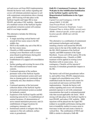 soil and excess soil from ISS/S implementation.         OnR-5G: Containment/Treatment – Barrier
Outside the barrier wall, surface regrading and         Wall plus In Situ Solidification/Stabilization
covers will eliminate potential exposure to soil        in the Surficial Aquifer and In Situ
with contaminant concentrations above cleanup           Biogeochemical Stabilization in the Upper
goals. ISS/S mixing will take place in the              Hawthorn
Surficial Aquifer and Upper HG to treat                 Capital Cost and Contingency: $ 40.7M
DNAPL and reduce COC mobility. Operation                Annual O&M: $ 165,000
of a modified version of the Surficial Aquifer          Total Present Worth: $ 43.6M
groundwater extraction system will continue             Estimated Construction Timeframe: 3 years
until it is no longer needed.                           Estimated Time to Achieve RAOs: several years
                                                        ARARs: chemical-specific, action-specific and
This alternative includes the following                 location-specific ARARs met with this
components:                                             alternative.
•  A single encircling vertical barrier wall
   around all four source areas to the HG               This alternative is a combination of containment
   middle clay;                                         and treatment technologies and includes
•  ISS/S to the middle clay unit of the HG in           installing a barrier wall around the DNAPL
   the four source areas;                               source areas to the top of the middle clay unit of
•  ChemOx or ISBS treatment applied at                  the HG, ISS/S treatment of the Surficial
   existing Lower Hawthorn wells in source              Aquifer, and ISBS treatment of the Upper
   areas (based on performance during pilot             Hawthorn. Excess soil will be used as fill in the
   tests or treatability studies);                      soil consolidation area. ChemOx or ISBS
•  Establishment of a capped soil-consolidation         treatment will be applied at existing Lower
   area;                                                Hawthorn wells in source areas. As a
•  Surface grading and covering for most of the         contingency, ChemOx will be injected if
   Site with installation of storm water                necessary to remediate groundwater impacts in
   controls;                                            the HG.
•  Continued operation of the northern
   perimeter wells of the Surficial Aquifer             The barrier wall will limit groundwater inflow
   extraction and treatment system until such           to, and outflow from, DNAPL-impacted areas.
   time as cleanup goals are consistently and           A capped soil-consolidation area will be
   continually met, then shutdown of these              established inside the barrier-wall extents for
   wells;                                               excavated soil and excess soil from ISS/S
•  Continued operation of the horizontal                implementation. Outside the barrier wall,
   collection drains of the Surficial Aquifer           surface regrading and covers will eliminate
   extraction and treatment system as needed            potential exposure to soil with contaminant
   for hydraulic control;                               concentrations that result in estimated potential
•  Expansion of the Surficial Aquifer and HG            risks that exceed applicable risk limits. ISS/S
   monitoring network for: (1) establishment of         mixing will take place in the Surficial Aquifer to
   sentinel locations; (2) demonstration of             treat DNAPL and reduce COC mobility. ISBS
   active natural attenuation processes; and (3)        injections will be placed into the Upper HG
   establishment of trigger locations for               (subject to acceptable performance during pilot
   contingency measures; and                            tests or treatability studies) in source areas to
•  Institutional controls to mitigate risks from        treat mass in that unit and create a barrier to
   exposure to Site soil, sediment, surface             vertical flow. The combination of ISS/S and
   water or groundwater.                                ISBS is similar to alternative OnR-4B.

                                                   24
 