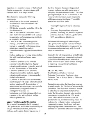 Operation of a modified version of the Surficial        the three elements eliminates the potential
Aquifer groundwater extraction system will              exposure pathway and achieves the goal of
continue until it is no longer needed.                  mitigating the environmental hazard. The other
                                                        goal required by CERCLA is restoration of the
This alternative includes the following                 resource to the maximum extent practicable
components:                                             within a reasonable timeframe. Two viable
•  A single encircling vertical barrier wall            approaches meet these goals:
   around all four source areas to the HG
   middle clay;                                         •   Treating UFA groundwater in-situ or ex-
•  ISS/S to the upper clay unit of the HG in the            situ.
   four source areas;                                   •   Removing the groundwater migration
•  ISBS in the Upper HG in the four source                  pathway. Currently, the potential migration
   areas (below the treated ISS/S soil) (subject            pathways from the Surficial Aquifer to the
   to acceptable performance during pilot tests             UFA are not known definitively.
   or treatability studies);
•  ChemOx or ISBS treatment applied at                  The most viable strategy for addressing the
   existing Lower HG wells in source areas              UFA groundwater impacts is in-situ treatment
   (subject to acceptable performance during            (including natural attenuation processes) or ex-
   pilot tests or treatability studies);                situ treatment of groundwater with elevated
•  Establishment of a capped soil-consolidation         levels of contaminants.
   area;
•  Surface grading and covering for most of the         Sentinel wells will be established in the UFA to
   Site with installation of storm water                ensure that groundwater concentrations do not
   controls;                                            exceed Federal drinking-water standards at
•  Continued operation of the northern                  points outside of areas where waste is managed
   perimeter wells of the Surficial Aquifer             in place (e.g. outside the vertical barrier
   extraction and treatment system for a period         containment zone).
   of time, then shutdown of these wells;
•  Continued operation of the horizontal                UFA-1: No Action
   collection drains of the Surficial Aquifer           Total Net Present Value: $ minimal
   extraction and treatment system as needed            Estimated Construction Timeframe: None
   for hydraulic control;                               Estimated Time to Achieve RAOs: > 100 years
•  Expansion of the Surficial Aquifer and HG            ARARs: None.
   monitoring network for (1) establishment of
   sentinel locations, (2) demonstration of             Regulations governing the Superfund program
   active natural attenuation processes, and (3)        generally require the “No Action” alternative be
   establishment of trigger locations for               considered. The No Action alternative is used
   contingency measures; and                            as a baseline to compare other alternatives.
•  Institutional controls to mitigate risks from        Under the No Action alternative, the existing
   exposure to Site soil, sediment, surface             groundwater monitoring in the UFA would
   water or groundwater.                                cease. There would be no restrictions on
                                                        groundwater use, and no monitoring would be
Upper Floridan Aquifer Remedies                         performed to evaluate whether contaminant
The potential risk associated with impacted             concentrations above the cleanup goals were
UFA groundwater is addressed by disrupting the          migrating beyond the containment area. This
linkage between contaminant, transport                  alternative is retained as a basis for comparison
pathway, and receptor. Removing any one of
                                                   25
 