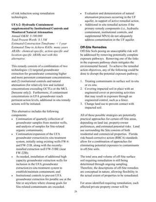 of risk reduction using remediation                       •   Evaluation and demonstration of natural
technologies.                                                 attenuation processes occurring in the UF
                                                              aquifer, in support of active remedial action.
UFA-2: Hydraulic Containment                              •   Additional in situ remedial actions if the
supplemented by Institutional Controls and                    primary remedy components (i.e., hydraulic
Monitored Natural Attenuation                                 containment, institutional controls, and
Annual O&M: $ 100,000                                         supplemental MNA) do not adequately
Total Present Worth: $ 1.5M                                   address contamination in the UF aquifer.
Estimated Construction Timeframe: < 1 year
Estimated Time to Achieve RAOs: many years                Off-Site Remedies
ARARs: chemical-specific, action-specific and             Off-Site Soils posing an unacceptable risk will
location-specific ARARs met with this                     be addressed by removing potentially complete
alternative.                                              exposure pathways. Removing one of the links
                                                          in the exposure pathway chain mitigates the
This remedy consists of a combination of two              environmental hazard. To achieve the remedial
technologies: (1) targeted groundwater                    action objectives, any of the following could be
extraction for groundwater containing higher              done to disrupt the potential exposure pathway:
and more persistent contaminant concentrations;
and (2) institutional controls and natural                1. Treating contaminants in surface soil in-situ
attenuation (for relatively low and isolated                 or ex-situ.
concentrations exceeding GCTLs or the MCL                 2. Covering impacted soil in place with an
[benzene only]). Furthermore, if contaminant                 engineered cover or preventing activities
concentrations in UFA groundwater reach                      that may result in exposure through an
pertinent action levels, additional in situ remedy           engineered control, such as a fence.
actions will be initiated.                                3. Change land use to prevent contact with
                                                             impacted soil.
This alternative includes the following
components:                                               All of these possible strategies are potentially
•  Continuation of quarterly collection of                practical approaches for certain off-Site areas,
   groundwater samples from monitor wells,                depending on land use, property-owner
   and analysis of samples for Site-related               preferences, and estimated potential risks. Land
   organic contaminants;                                  use surrounding the Site consists of both
•  Continuation/expansion of the UFA                      residential and commercial properties. Florida
   groundwater extraction/ex-situ treatment               risk-based corrective action (RBCA) standards
   system, initially using existing wells FW-6            allow for a combination of approaches for
   and FW-21B, along with the recently-                   eliminating potential exposures to contaminants
   installed extraction well FW-31BE (near                in off-Site soils.
   FW-22B);
•  As needed, installation of additional high             The total area and volume of off-Site surface
   capacity groundwater extraction wells for              soil requiring remediation is still being
   inclusion in the UFA groundwater                       determined through ongoing sampling.
   extraction/ex-situ treatment system to                 Therefore, the descriptions of off-Site remedies
   establish/maintain containment; and                    are conceptual in nature, allowing flexibility in
•  Institutional controls to prevent UFA                  the actual extent of properties to be remediated.
   groundwater extraction for potable use at the
   Site or anywhere where cleanup goals for               For areas identified requiring remediation, each
   Site-related contaminants are exceeded.                affected private property owner will be
                                                     26
 