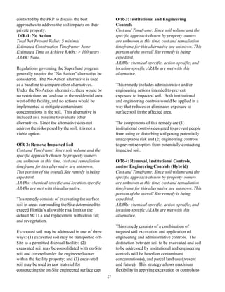 contacted by the PRP to discuss the best                   OfR-3: Institutional and Engineering
approaches to address the soil impacts on their            Controls
private property.                                          Cost and Timeframe: Since soil volume and the
 OfR-1: No Action                                          specific approach chosen by property owners
Total Net Present Value: $ minimal                         are unknown at this time, cost and remediation
Estimated Construction Timeframe: None                     timeframe for this alternative are unknown. This
Estimated Time to Achieve RAOs: > 100 years                portion of the overall Site remedy is being
ARAR: None.                                                expedited.
                                                           ARARs: chemical-specific, action-specific, and
Regulations governing the Superfund program                location-specific ARARs are met with this
generally require the “No Action” alternative be           alternative.
considered. The No Action alternative is used
as a baseline to compare other alternatives.               This remedy includes administrative and/or
Under the No Action alternative, there would be            engineering actions intended to prevent
no restrictions on land-use in the residential area        exposure to impacted soil. Both institutional
west of the facility, and no actions would be              and engineering controls would be applied in a
implemented to mitigate contaminant                        way that reduces or eliminates exposure to
concentrations in the soil. This alternative is            surface soil in the affected area.
included as a baseline to evaluate other
alternatives. Since the alternative does not               The components of this remedy are (1)
address the risks posed by the soil, it is not a           institutional controls designed to prevent people
viable option.                                             from using or disturbing soil posing potentially
                                                           unacceptable risk and (2) engineering controls
OfR-2: Remove Impacted Soil                                to prevent receptors from potentially contacting
Cost and Timeframe: Since soil volume and the              impacted soil.
specific approach chosen by property owners
are unknown at this time, cost and remediation             OfR-4: Removal, Institutional Controls,
timeframe for this alternative are unknown.                and/or Engineering Controls (Hybrid)
This portion of the overall Site remedy is being           Cost and Timeframe: Since soil volume and the
expedited.                                                 specific approach chosen by property owners
ARARs: chemical-specific and location-specific             are unknown at this time, cost and remediation
ARARs are met with this alternative.                       timeframe for this alternative are unknown. This
                                                           portion of the overall Site remedy is being
This remedy consists of excavating the surface             expedited.
soil in areas surrounding the Site determined to           ARARs: chemical-specific, action-specific, and
exceed Florida’s allowable risk limit or the               location-specific ARARs are met with this
default SCTLs and replacement with clean fill;             alternative.
and revegetation.
                                                           This remedy consists of a combination of
Excavated soil may be addressed in one of three            targeted soil excavation and application of
ways: (1) excavated soil may be transported off-           engineering and administrative controls. The
Site to a permitted disposal facility; (2)                 distinction between soil to be excavated and soil
excavated soil may be consolidated with on-Site            to be addressed by institutional and engineering
soil and covered under the engineered cover                controls will be based on contaminant
within the facility property; and (3) excavated            concentration(s), and parcel land use (present
soil may be used as raw material for                       and future). This strategy allows maximum
constructing the on-Site engineered surface cap.           flexibility in applying excavation or controls to
                                                      27
 